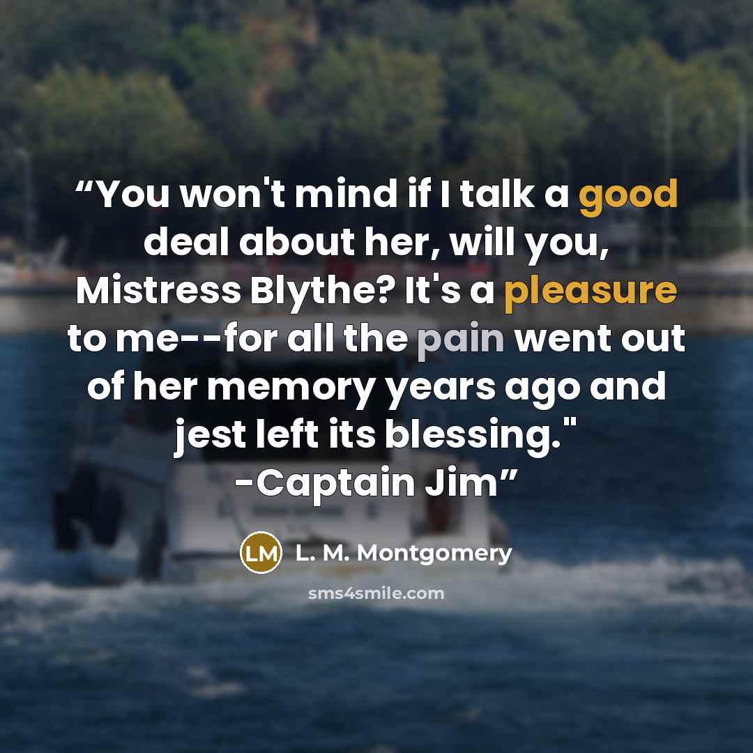 “You won't mind if I talk a good deal about her, will you, Mistress Blythe? It's a pleasure to me--for all the pain went out of her memory years ago and jest left its blessing." -Captain Jim” quote by L. M. Montgomery