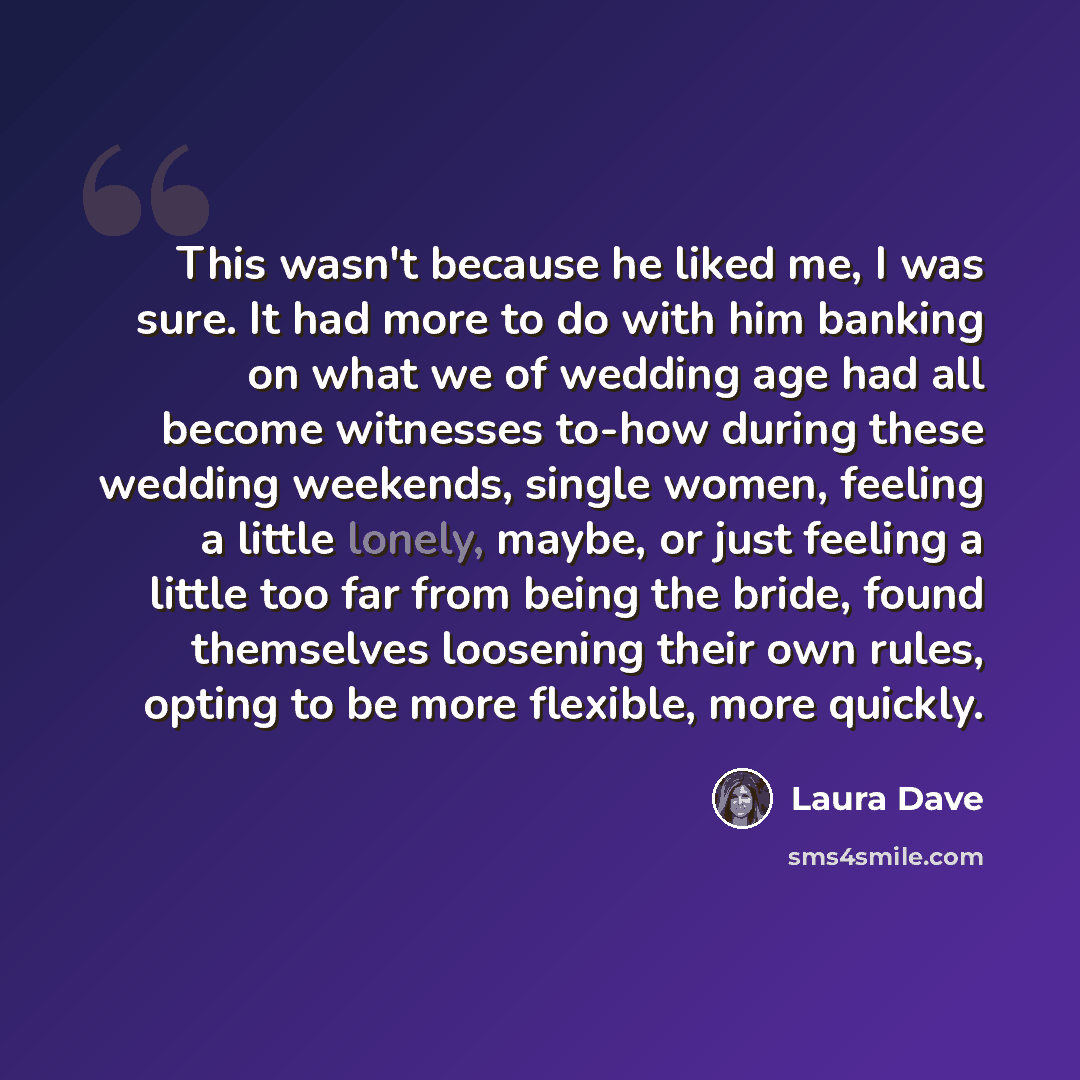 “This wasn't because he liked me, I was sure. It had more to do with him banking on what we of wedding age had all become witnesses to-how during these wedding weekends, single women, feeling a little lonely, maybe, or just feeling a little too far from being the bride, found themselves loosening…” quote by Laura Dave