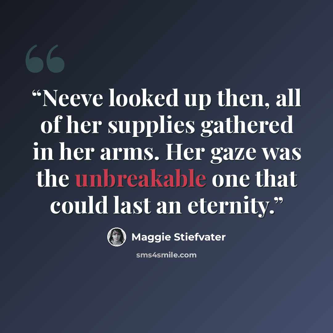 “Neeve looked up then, all of her supplies gathered in her arms. Her gaze was the unbreakable one that could last an eternity.” quote by Maggie Stiefvater