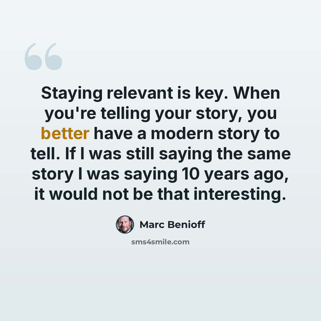 “Staying relevant is key. When you're telling your story, you better have a modern story to tell. If I was still saying the same story I was saying 10 years ago, it would not be that interesting.” quote by Marc Benioff