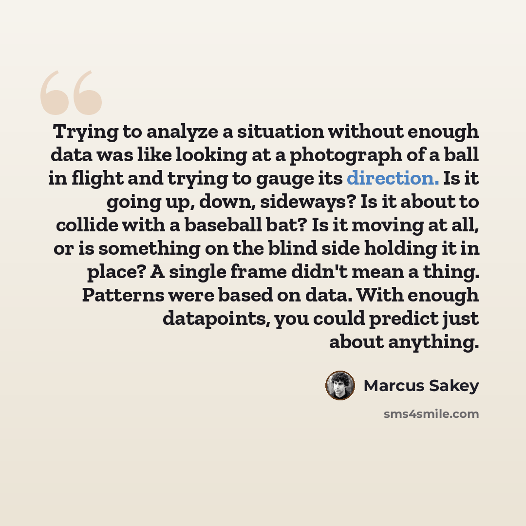 “Trying to analyze a situation without enough data was like looking at a photograph of a ball in flight and trying to gauge its direction. Is it going up, down, sideways? Is it about to collide with a baseball bat? Is it moving at all, or is something on the blind side holding it in place? A single…” quote by Marcus Sakey