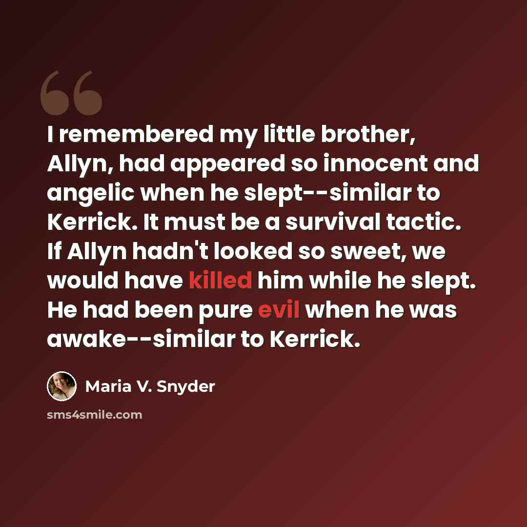 “I remembered my little brother, Allyn, had appeared so innocent and angelic when he slept--similar to Kerrick. It must be a survival tactic. If Allyn hadn't looked so sweet, we would have killed him while he slept. He had been pure evil when he was awake--similar to Kerrick.” quote by Maria V. Snyder