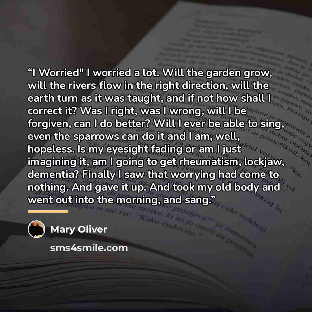 “I Worried" I worried a lot. Will the garden grow, will the rivers flow in the right direction, will the earth turn as it was taught, and if not how shall I correct it? Was I right, was I wrong, will I be forgiven, can I do better? Will I ever be able to sing, even the sparrows can do it and I am…” quote by Mary Oliver