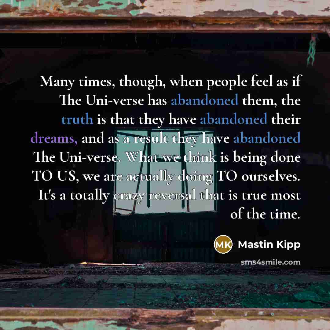 “Many times, though, when people feel as if The Uni-verse has abandoned them, the truth is that they have abandoned their dreams, and as a result they have abandoned The Uni-verse. What we think is being done TO US, we are actually doing TO ourselves. It's a totally crazy reversal that is true most…” quote by Mastin Kipp