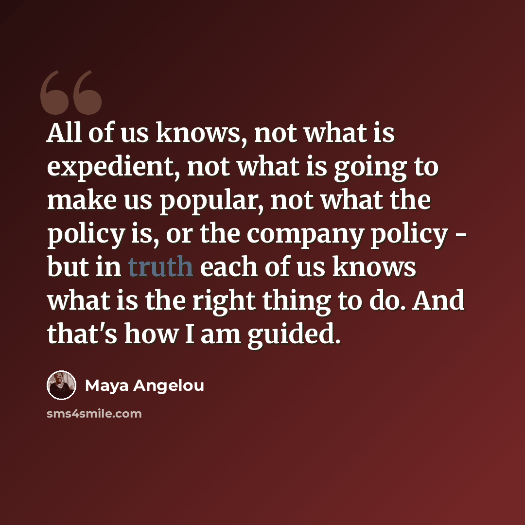“All of us knows, not what is expedient, not what is going to make us popular, not what the policy is, or the company policy - but in truth each of us knows what is the right thing to do. And that's how I am guided.” quote by Maya Angelou