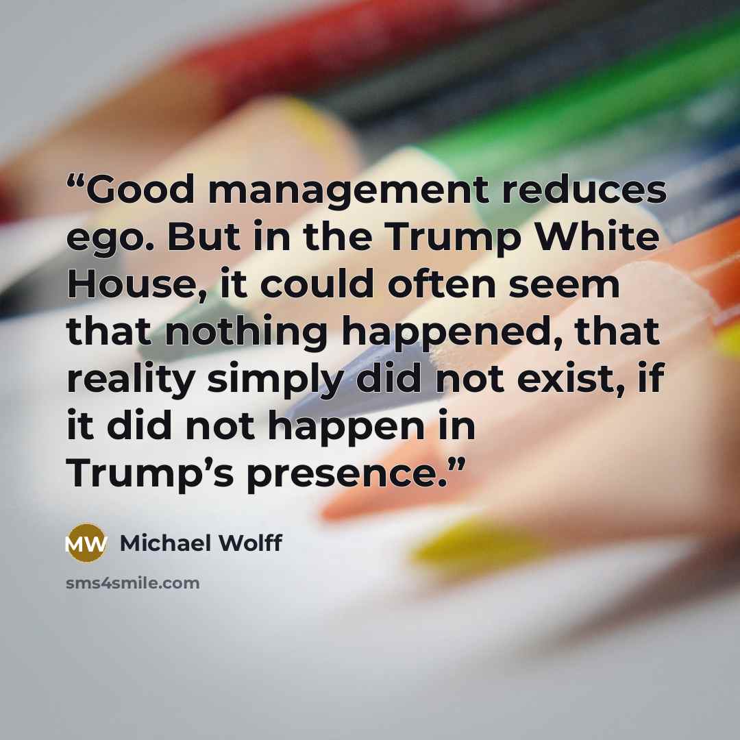 “Good management reduces ego. But in the Trump White House, it could often seem that nothing happened, that reality simply did not exist, if it did not happen in Trump’s presence.” quote by Michael Wolff
