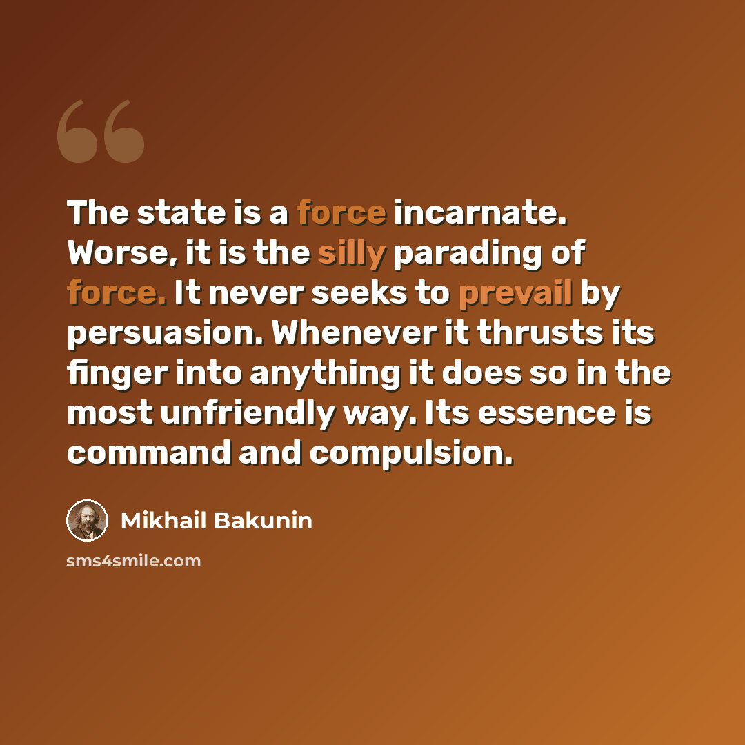 “The state is a force incarnate. Worse, it is the silly parading of force. It never seeks to prevail by persuasion. Whenever it thrusts its finger into anything it does so in the most unfriendly way. Its essence is command and compulsion.” quote by Mikhail Bakunin