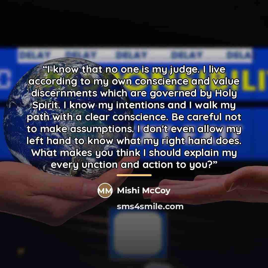 “I know that no one is my judge. I live according to my own conscience and value discernments which are governed by Holy Spirit. I know my intentions and I walk my path with a clear conscience. Be careful not to make assumptions. I don't even allow my left hand to know what my right hand does. What…” quote by Mishi McCoy