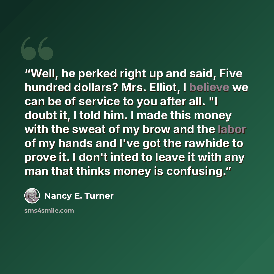 “Well, he perked right up and said, Five hundred dollars? Mrs. Elliot, I believe we can be of service to you after all. "I doubt it, I told him. I made this money with the sweat of my brow and the labor of my hands and I've got the rawhide to prove it. I don't inted to leave it with any man that…” quote by Nancy E. Turner