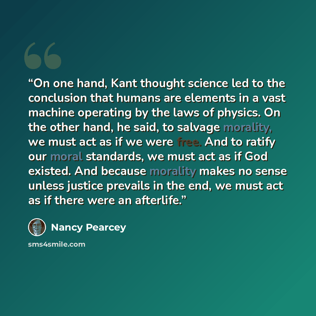 “On one hand, Kant thought science led to the conclusion that humans are elements in a vast machine operating by the laws of physics. On the other hand, he said, to salvage morality, we must act as if we were free. And to ratify our moral standards, we must act as if God existed. And because…” quote by Nancy Pearcey