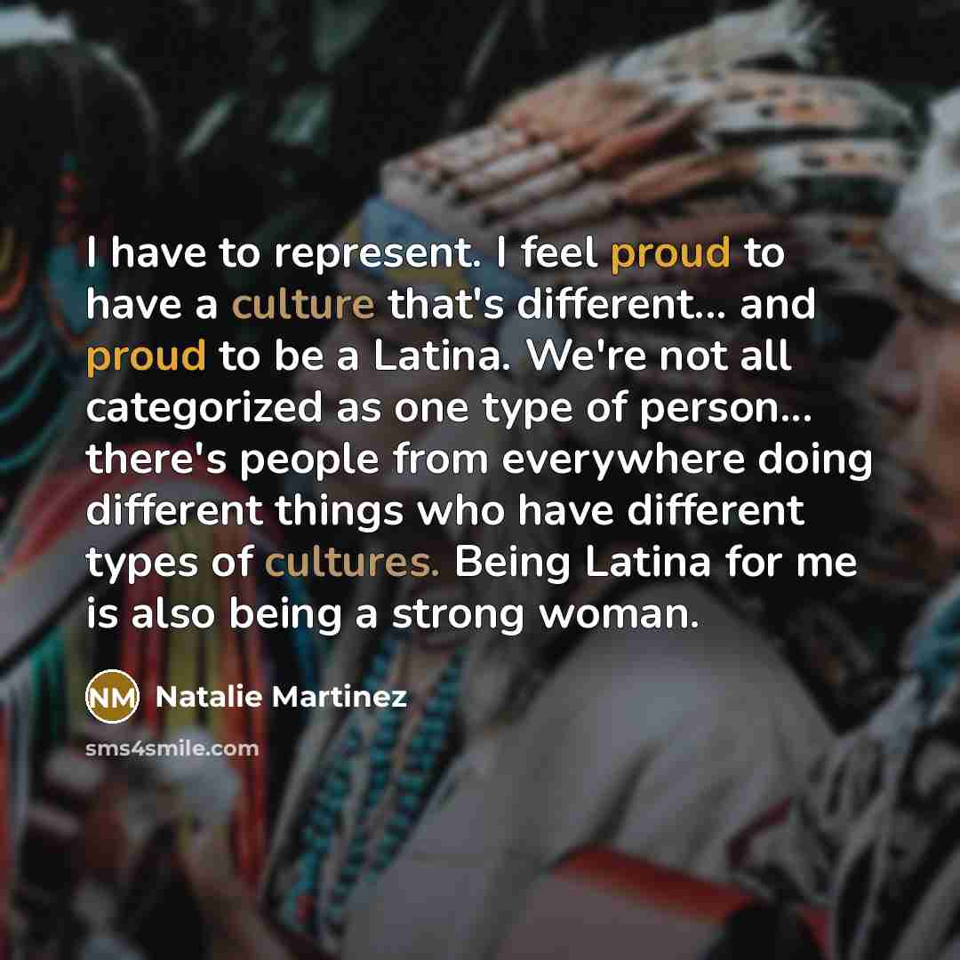 “I have to represent. I feel proud to have a culture that's different... and proud to be a Latina. We're not all categorized as one type of person... there's people from everywhere doing different things who have different types of cultures. Being Latina for me is also being a strong woman.” quote by Natalie Martinez