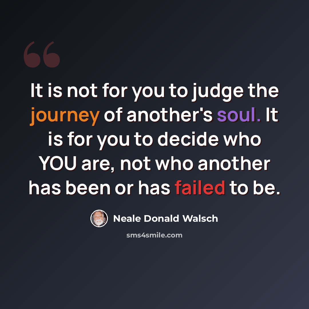 “It is not for you to judge the journey of another's soul. It is for you to decide who YOU are, not who another has been or has failed to be.” quote by Neale Donald Walsch