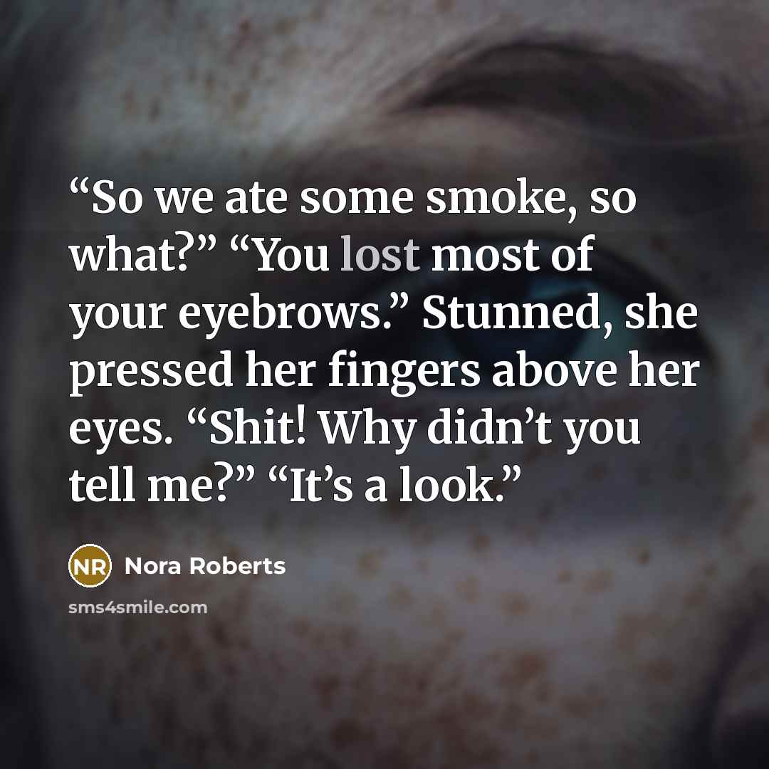 “So we ate some smoke, so what?” “You lost most of your eyebrows.” Stunned, she pressed her fingers above her eyes. “Shit! Why didn’t you tell me?” “It’s a look.” quote by Nora Roberts