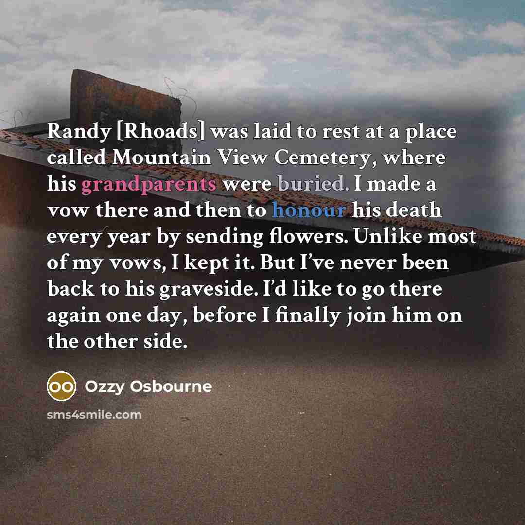 “Randy [Rhoads] was laid to rest at a place called Mountain View Cemetery, where his grandparents were buried. I made a vow there and then to honour his death every year by sending flowers. Unlike most of my vows, I kept it. But I’ve never been back to his graveside. I’d like to go there again one…” quote by Ozzy Osbourne
