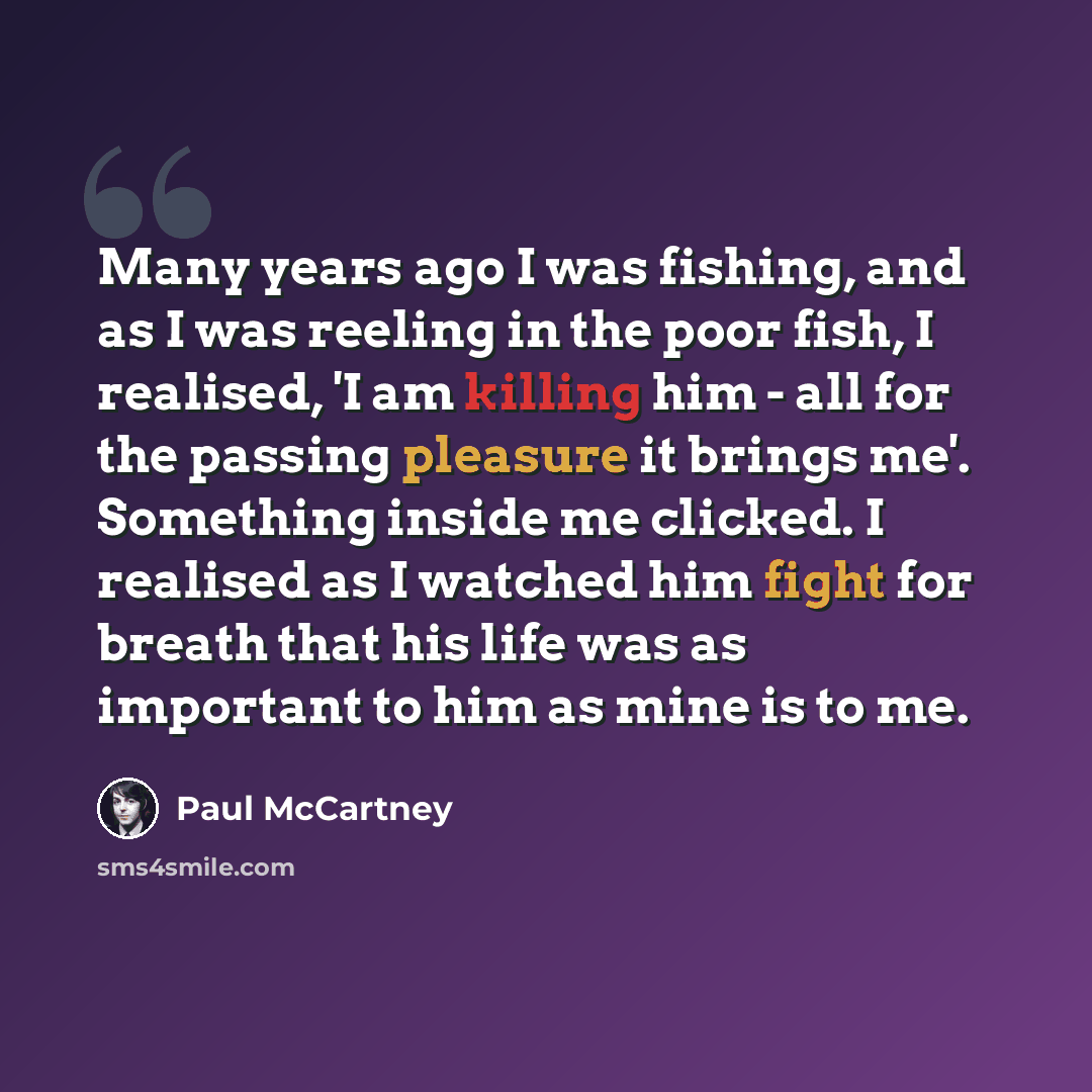 “Many years ago I was fishing, and as I was reeling in the poor fish, I realised, 'I am killing him - all for the passing pleasure it brings me'. Something inside me clicked. I realised as I watched him fight for breath that his life was as important to him as mine is to me.” quote by Paul McCartney