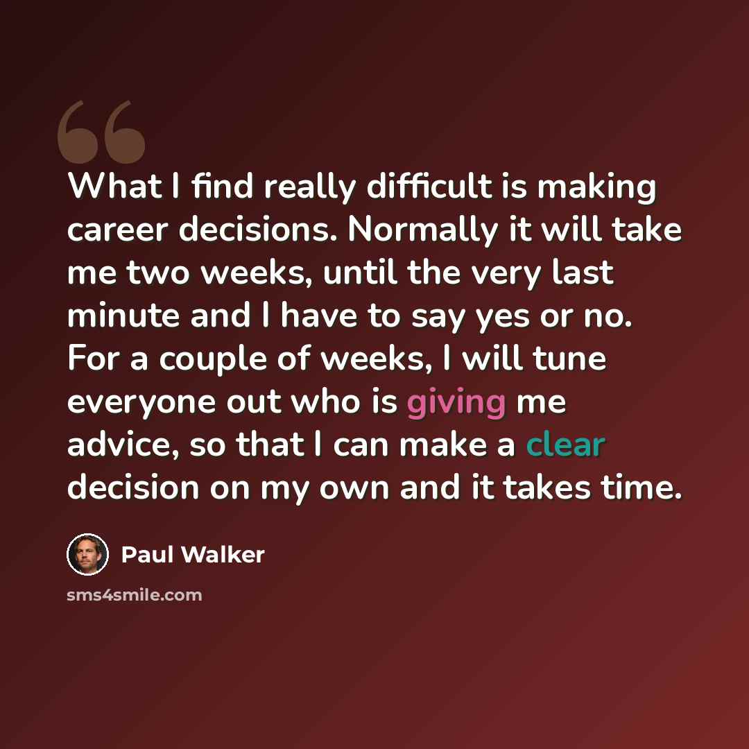 “What I find really difficult is making career decisions. Normally it will take me two weeks, until the very last minute and I have to say yes or no. For a couple of weeks, I will tune everyone out who is giving me advice, so that I can make a clear decision on my own and it takes time.” quote by Paul Walker
