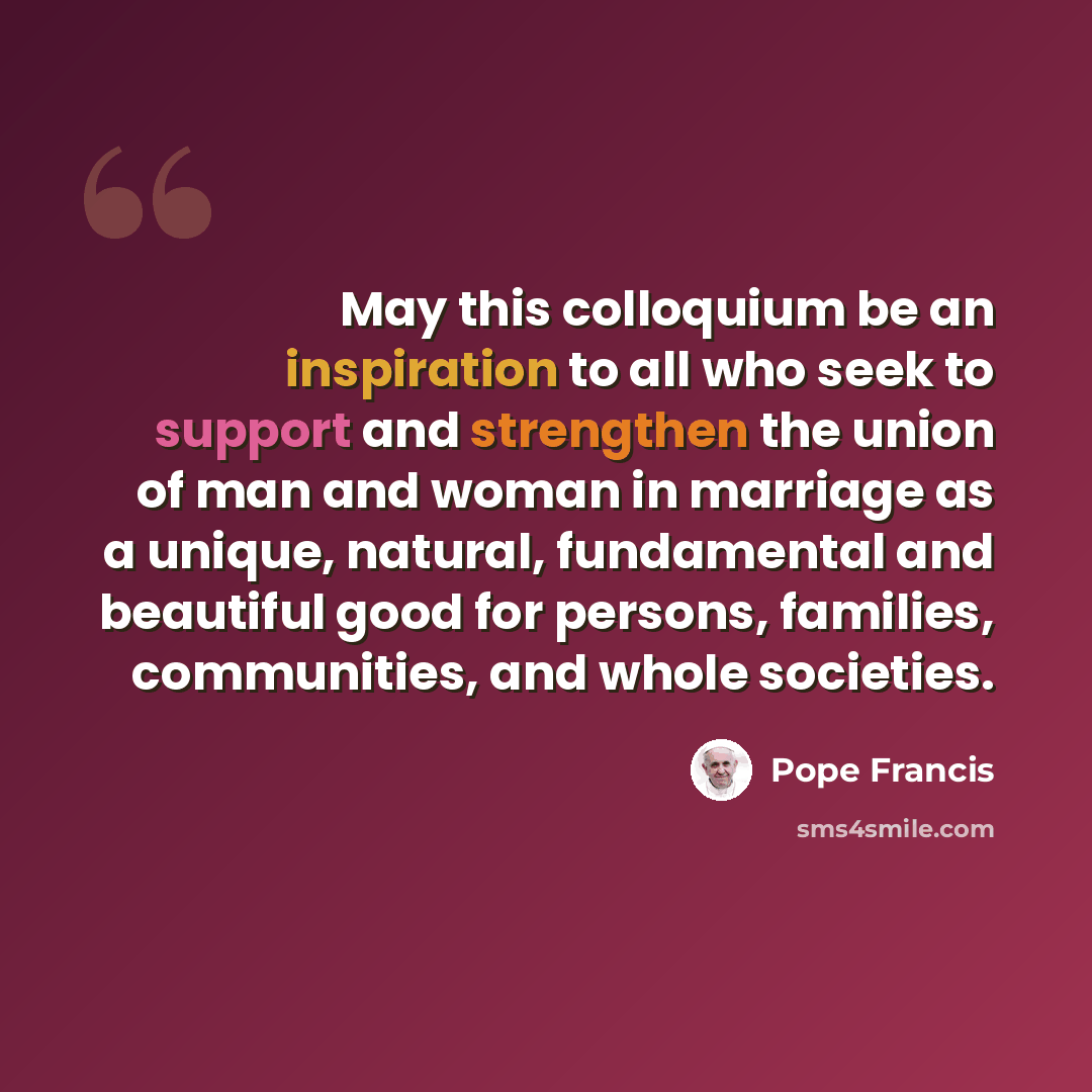 “May this colloquium be an inspiration to all who seek to support and strengthen the union of man and woman in marriage as a unique, natural, fundamental and beautiful good for persons, families, communities, and whole societies.” quote by Pope Francis