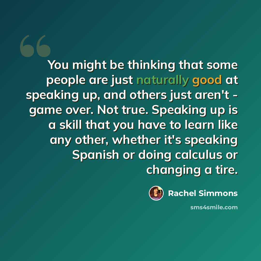 “You might be thinking that some people are just naturally good at speaking up, and others just aren't - game over. Not true. Speaking up is a skill that you have to learn like any other, whether it's speaking Spanish or doing calculus or changing a tire.” quote by Rachel Simmons