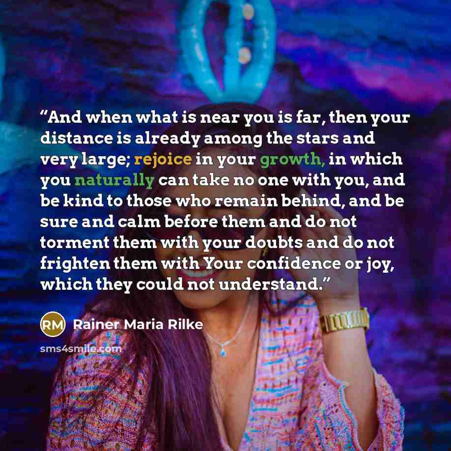 “And when what is near you is far, then your distance is already among the stars and very large; rejoice in your growth, in which you naturally can take no one with you, and be kind to those who remain behind, and be sure and calm before them and do not torment them with your doubts and do not…” quote by Rainer Maria Rilke