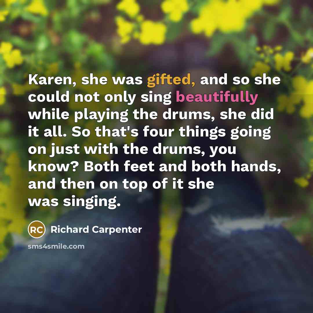 “Karen, she was gifted, and so she could not only sing beautifully while playing the drums, she did it all. So that's four things going on just with the drums, you know? Both feet and both hands, and then on top of it she was singing.” quote by Richard Carpenter
