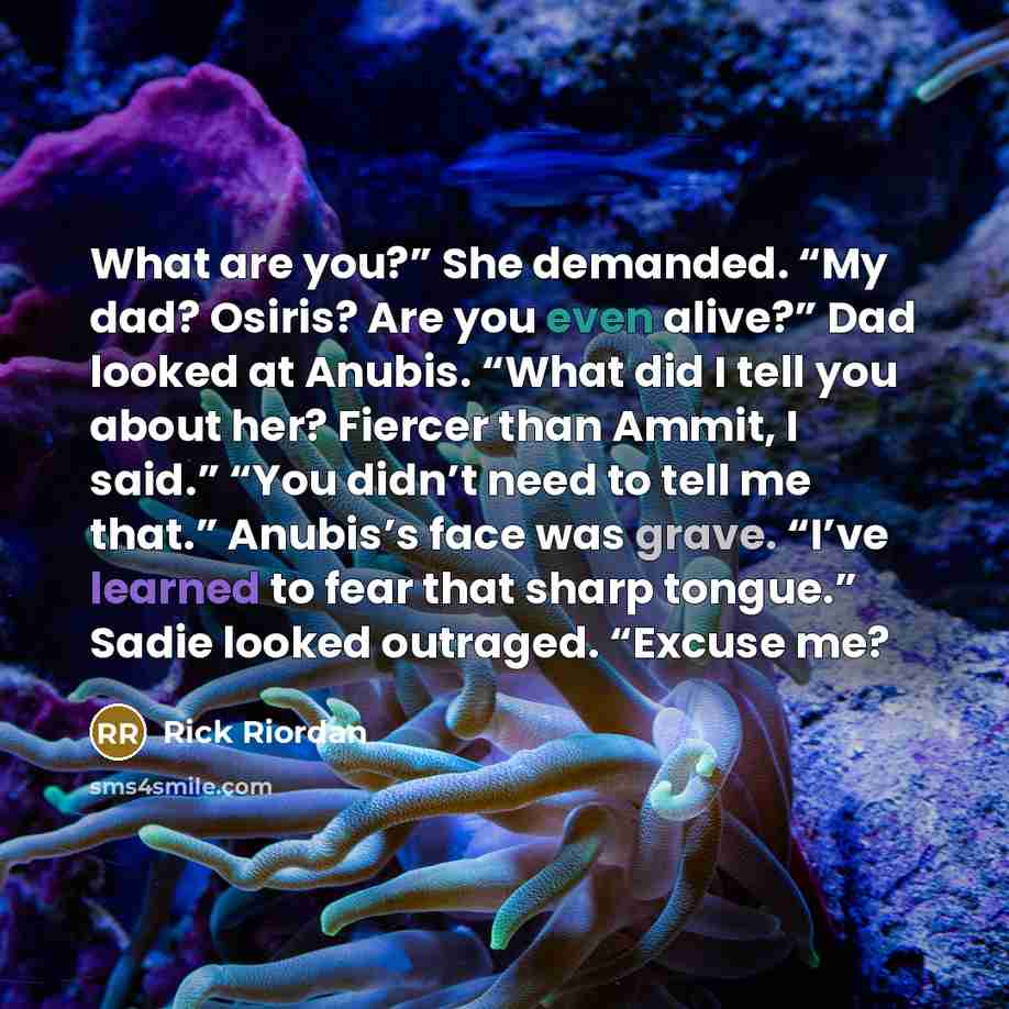 “What are you?” She demanded. “My dad? Osiris? Are you even alive?” Dad looked at Anubis. “What did I tell you about her? Fiercer than Ammit, I said.” “You didn’t need to tell me that.” Anubis’s face was grave. “I’ve learned to fear that sharp tongue.” Sadie looked outraged. “Excuse me?” quote by Rick Riordan