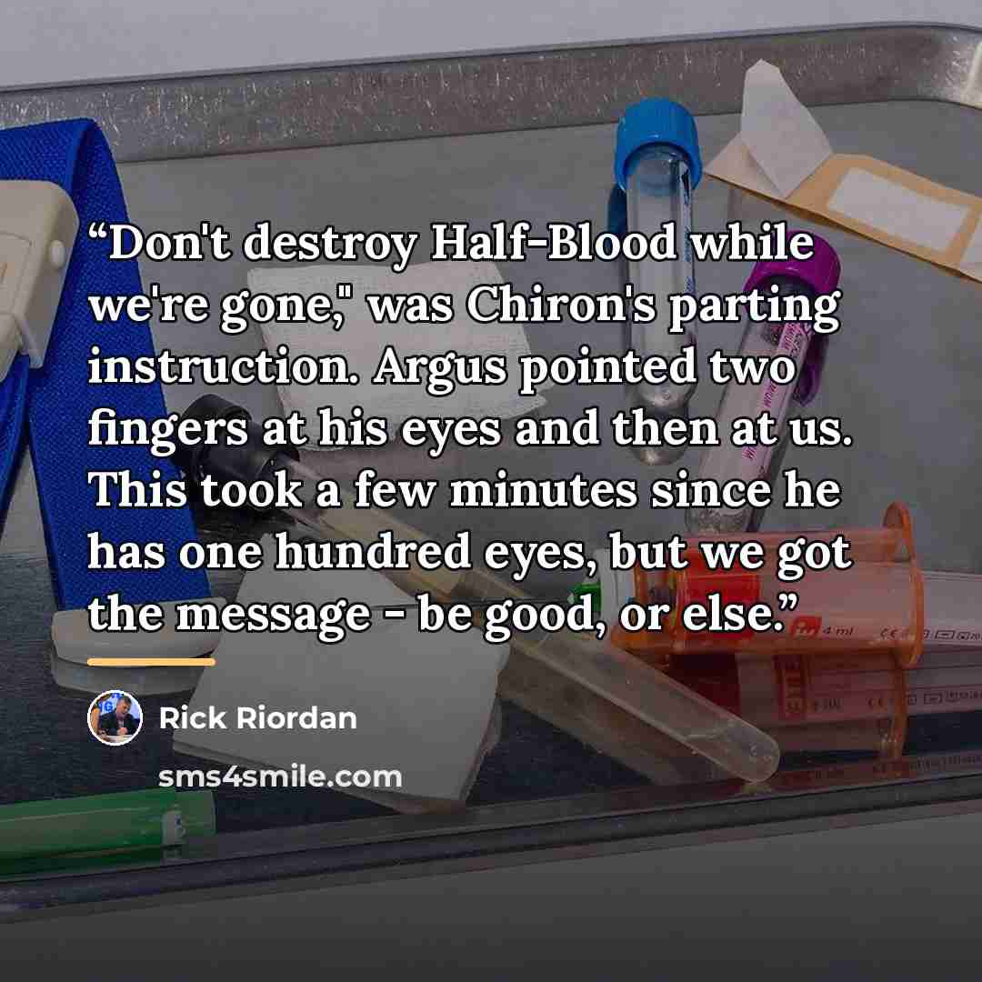 “Don't destroy Half-Blood while we're gone," was Chiron's parting instruction. Argus pointed two fingers at his eyes and then at us. This took a few minutes since he has one hundred eyes, but we got the message - be good, or else.” quote by Rick Riordan