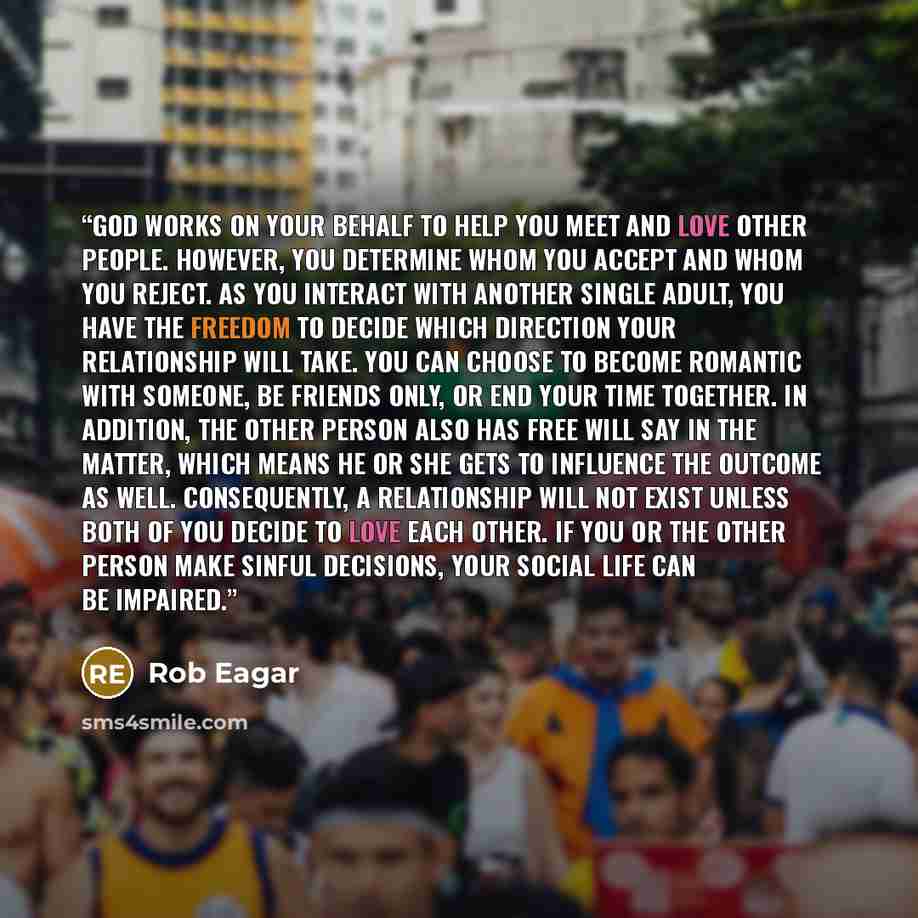 “God works on your behalf to help you meet and love other people. However, you determine whom you accept and whom you reject. As you interact with another single adult, you have the freedom to decide which direction your relationship will take. You can choose to become romantic with someone, be…” quote by Rob Eagar