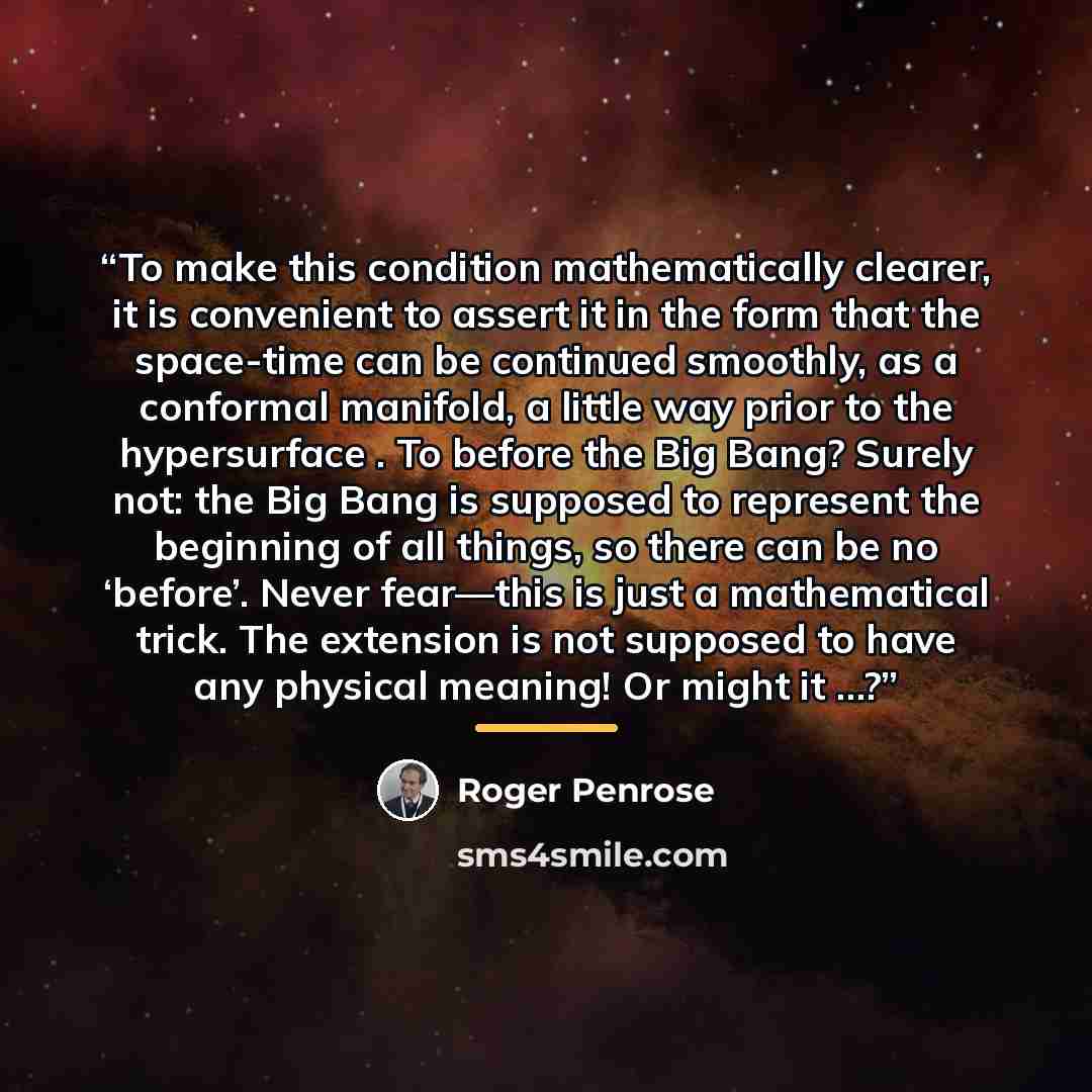 “To make this condition mathematically clearer, it is convenient to assert it in the form that the space-time can be continued smoothly, as a conformal manifold, a little way prior to the hypersurface . To before the Big Bang? Surely not: the Big Bang is supposed to represent the beginning of all…” quote by Roger Penrose