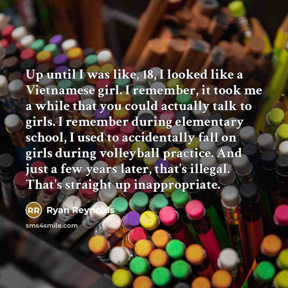 “Up until I was like, 18, I looked like a Vietnamese girl. I remember, it took me a while that you could actually talk to girls. I remember during elementary school, I used to accidentally fall on girls during volleyball practice. And just a few years later, that's illegal. That's straight up…” quote by Ryan Reynolds