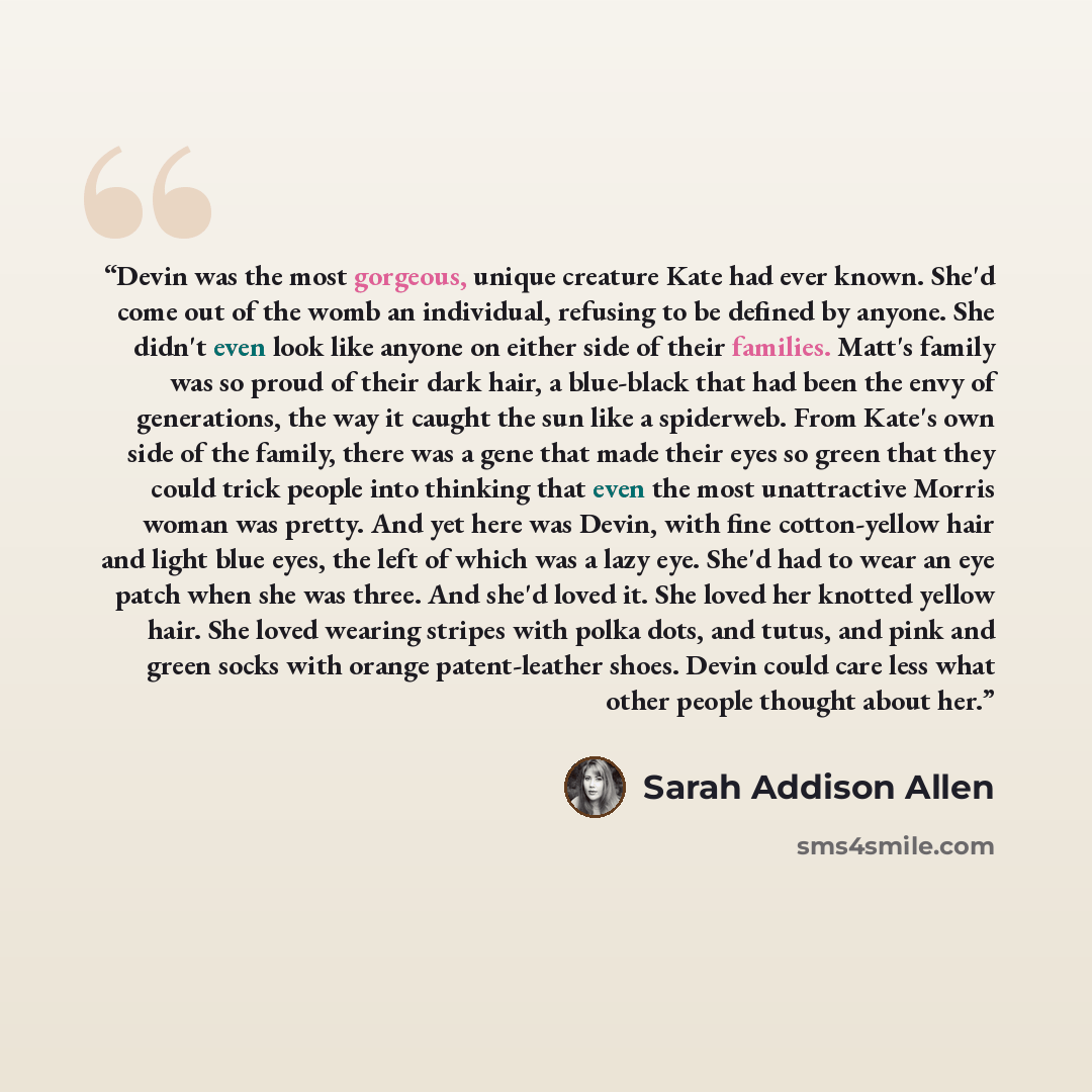 “Devin was the most gorgeous, unique creature Kate had ever known. She'd come out of the womb an individual, refusing to be defined by anyone. She didn't even look like anyone on either side of their families. Matt's family was so proud of their dark hair, a blue-black that had been the envy of…” quote by Sarah Addison Allen