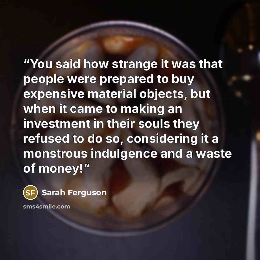 “You said how strange it was that people were prepared to buy expensive material objects, but when it came to making an investment in their souls they refused to do so, considering it a monstrous indulgence and a waste of money!” quote by Sarah Ferguson