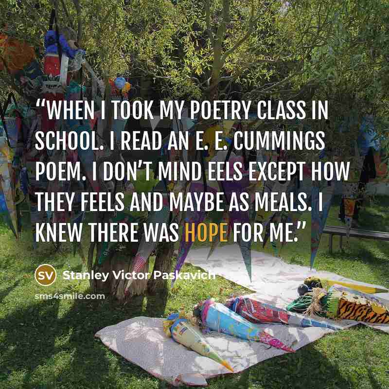 “When I took my poetry class in school. I read an e. e. cummings poem. I don’t mind eels except how they feels and maybe as meals. I knew there was hope for me.” quote by Stanley Victor Paskavich