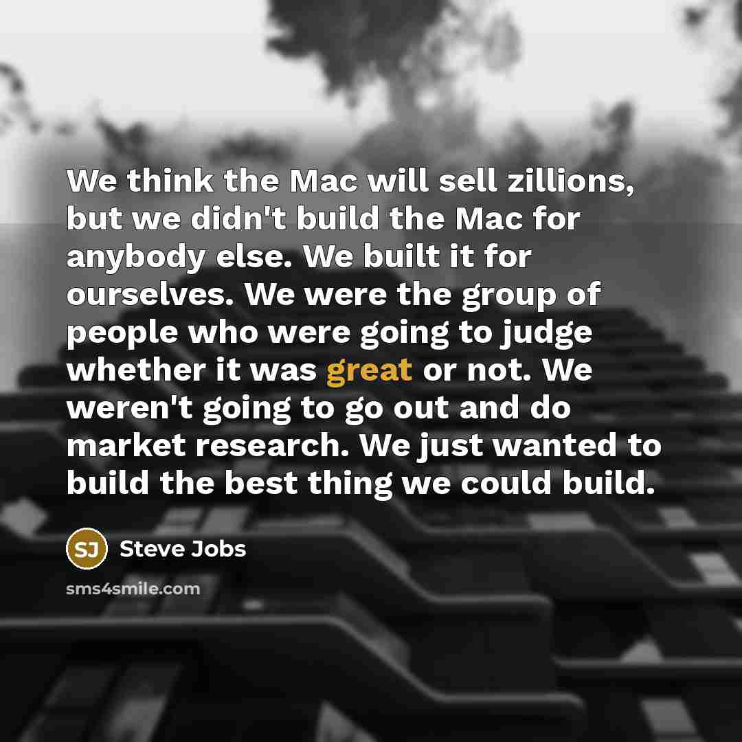 “We think the Mac will sell zillions, but we didn't build the Mac for anybody else. We built it for ourselves. We were the group of people who were going to judge whether it was great or not. We weren't going to go out and do market research. We just wanted to build the best thing we could build.” quote by Steve Jobs
