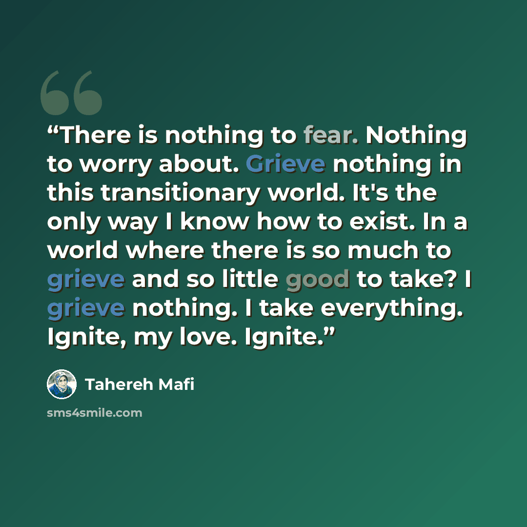 “There is nothing to fear. Nothing to worry about. Grieve nothing in this transitionary world. It's the only way I know how to exist. In a world where there is so much to grieve and so little good to take? I grieve nothing. I take everything. Ignite, my love. Ignite.” quote by Tahereh Mafi