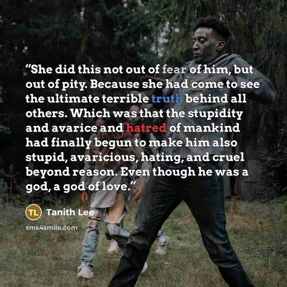 “She did this not out of fear of him, but out of pity. Because she had come to see the ultimate terrible truth behind all others. Which was that the stupidity and avarice and hatred of mankind had finally begun to make him also stupid, avaricious, hating, and cruel beyond reason. Even though he was…” quote by Tanith Lee