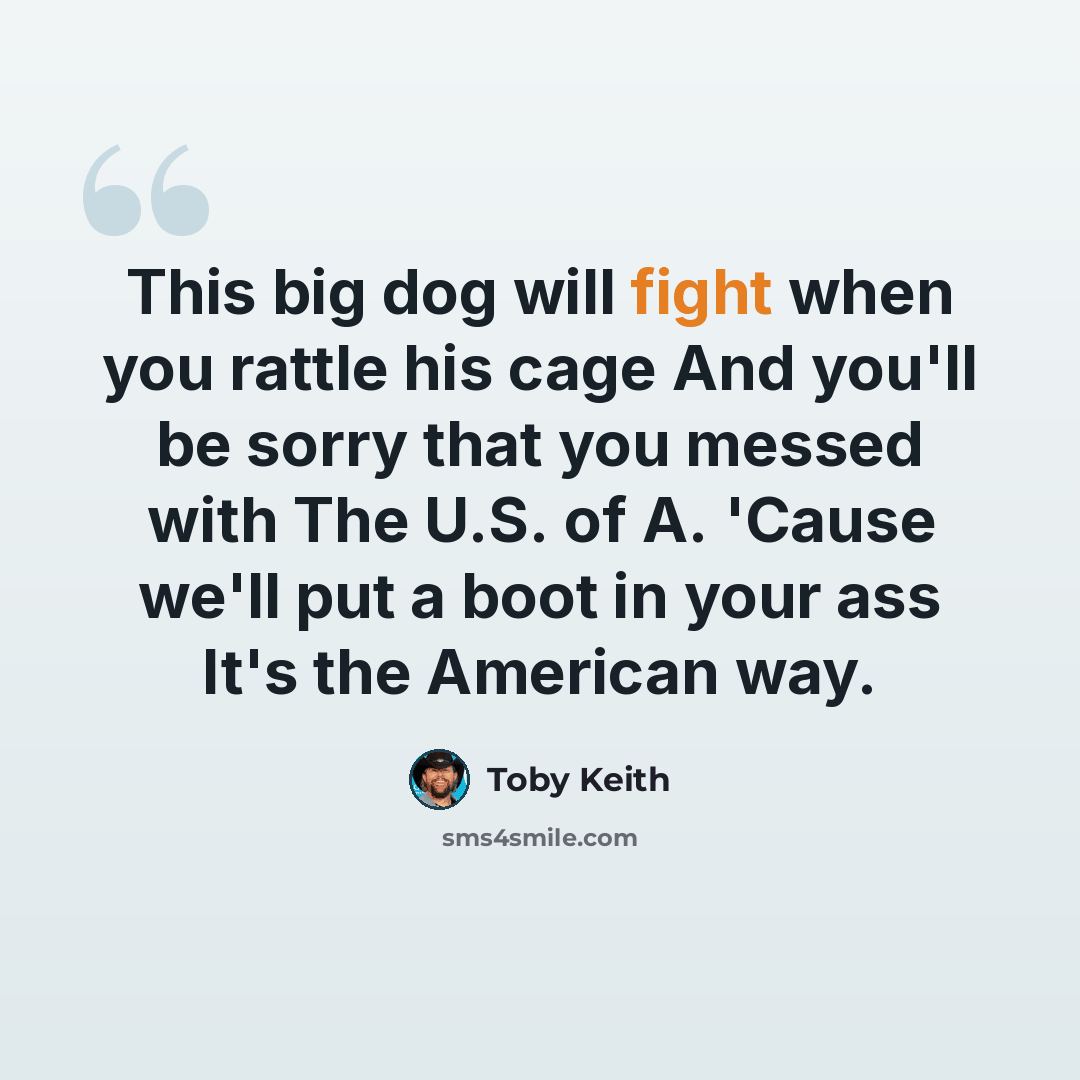 “This big dog will fight when you rattle his cage And you'll be sorry that you messed with The U.S. of A. 'Cause we'll put a boot in your ass It's the American way.” quote by Toby Keith