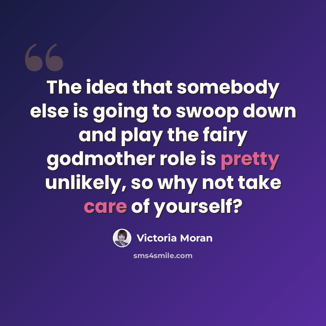 “The idea that somebody else is going to swoop down and play the fairy godmother role is pretty unlikely, so why not take care of yourself?” quote by Victoria Moran