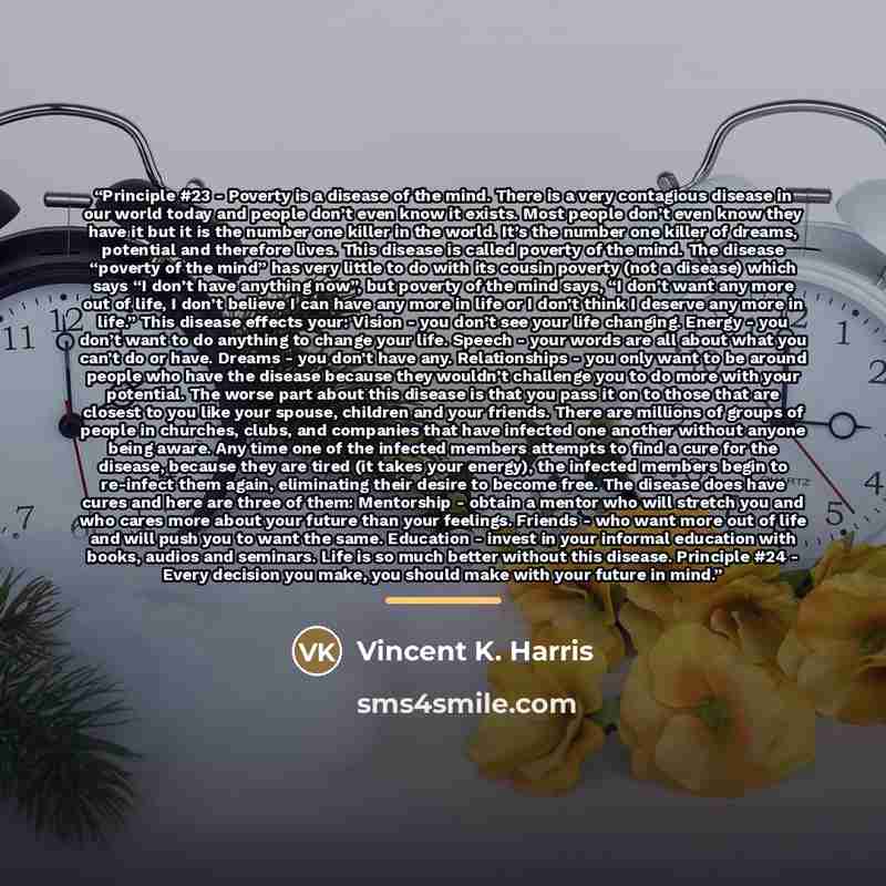 “Principle #23 - Poverty is a disease of the mind. There is a very contagious disease in our world today and people don’t even know it exists. Most people don’t even know they have it but it is the number one killer in the world. It’s the number one killer of dreams, potential and therefore lives…” quote by Vincent K. Harris