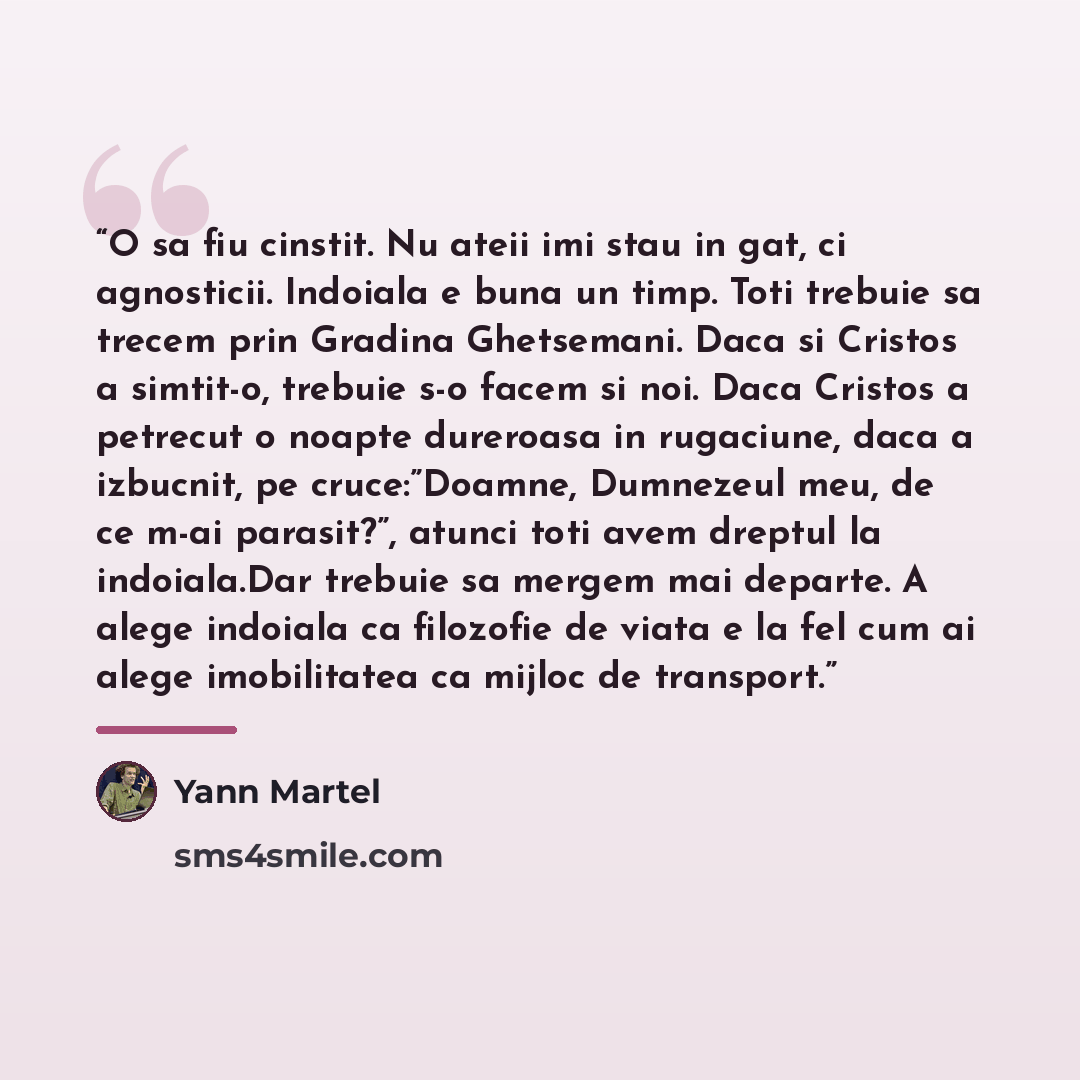“O sa fiu cinstit. Nu ateii imi stau in gat, ci agnosticii. Indoiala e buna un timp. Toti trebuie sa trecem prin Gradina Ghetsemani. Daca si Cristos a simtit-o, trebuie s-o facem si noi. Daca Cristos a petrecut o noapte dureroasa in rugaciune, daca a izbucnit, pe cruce:”Doamne, Dumnezeul meu, de ce…” quote by Yann Martel