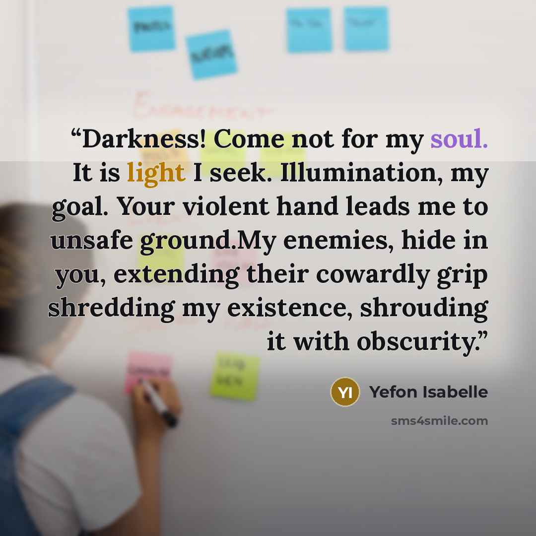 “Darkness! Come not for my soul. It is light I seek. Illumination, my goal. Your violent hand leads me to unsafe ground.My enemies, hide in you, extending their cowardly grip shredding my existence, shrouding it with obscurity.” quote by Yefon Isabelle