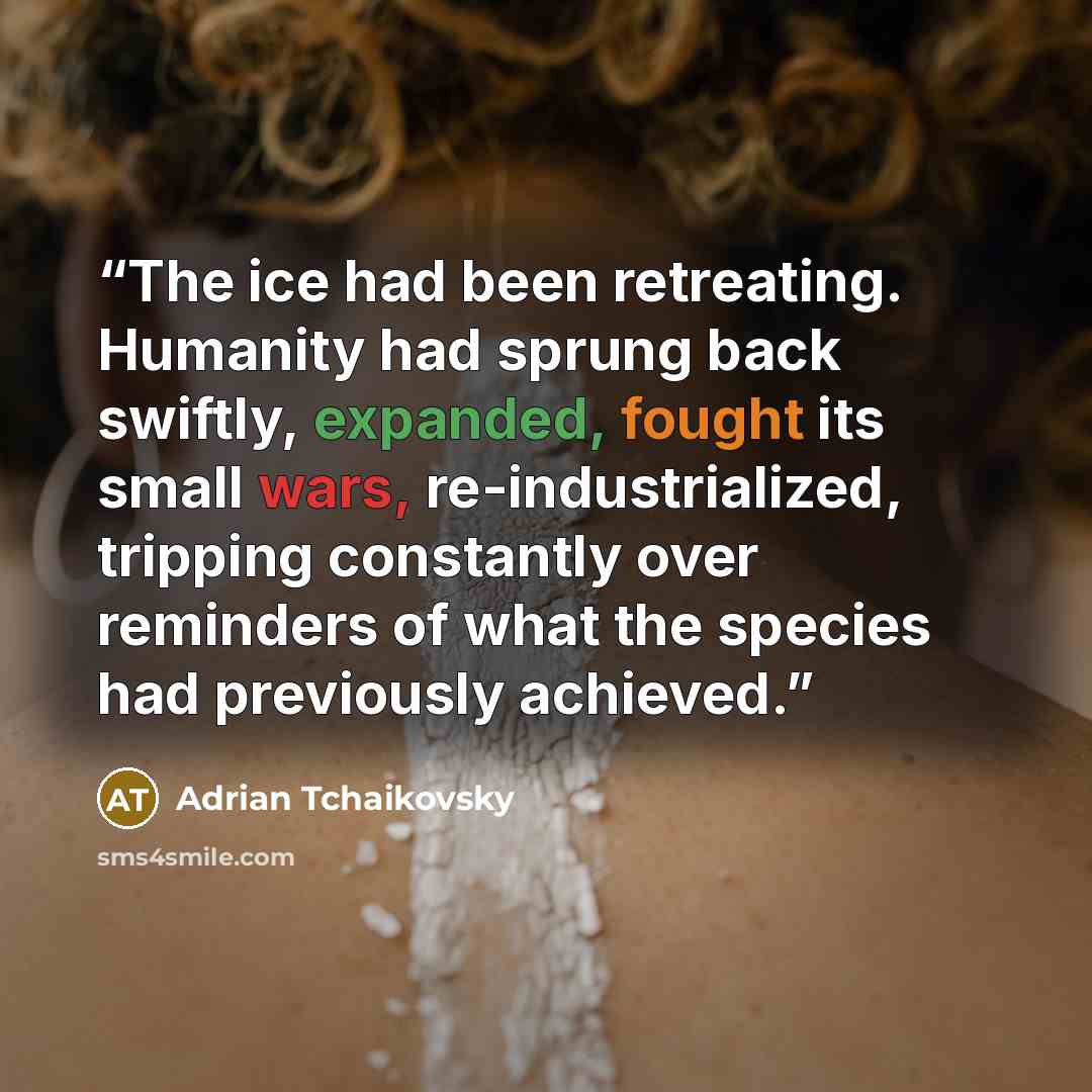 “The ice had been retreating. Humanity had sprung back swiftly, expanded, fought its small wars, re-industrialized, tripping constantly over reminders of what the species had previously achieved.” quote by Adrian Tchaikovsky