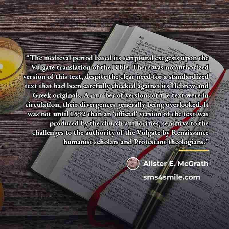 “The medieval period based its scriptural exegesis upon the Vulgate translation of the Bible. There was no authorized version of this text, despite the clear need for a standardized text that had been carefully checked against its Hebrew and Greek originals. A number of versions of the text were in…” quote by Alister E. McGrath