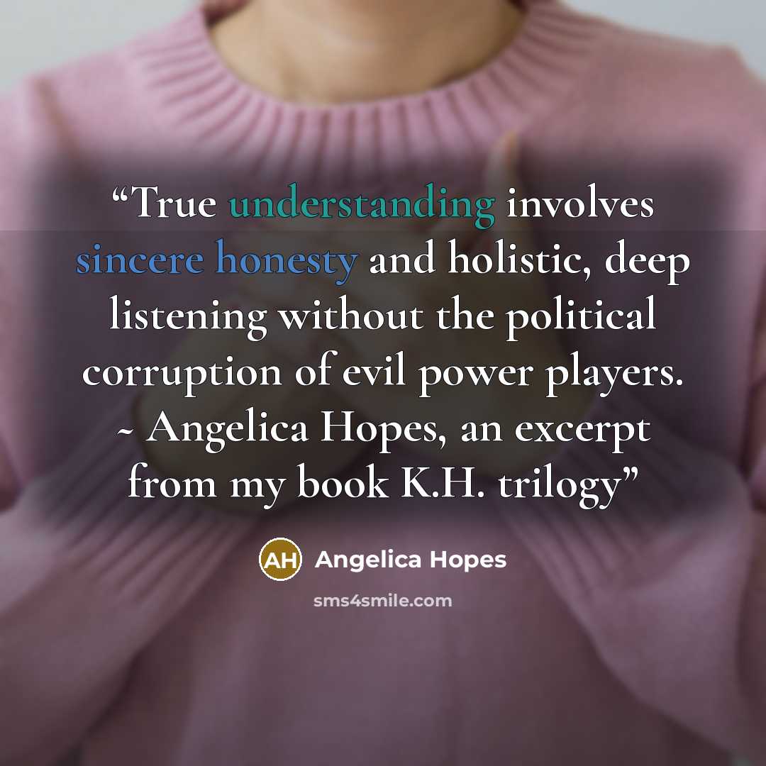 “True understanding involves sincere honesty and holistic, deep listening without the political corruption of evil power players. ~ Angelica Hopes, an excerpt from my book K.H. trilogy” quote by Angelica Hopes