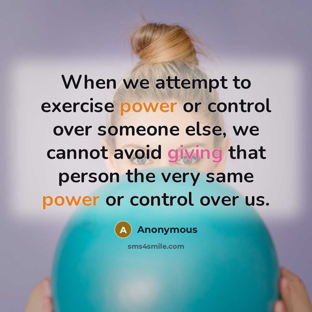 “When we attempt to exercise power or control over someone else, we cannot avoid giving that person the very same power or control over us.” quote by Anonymous