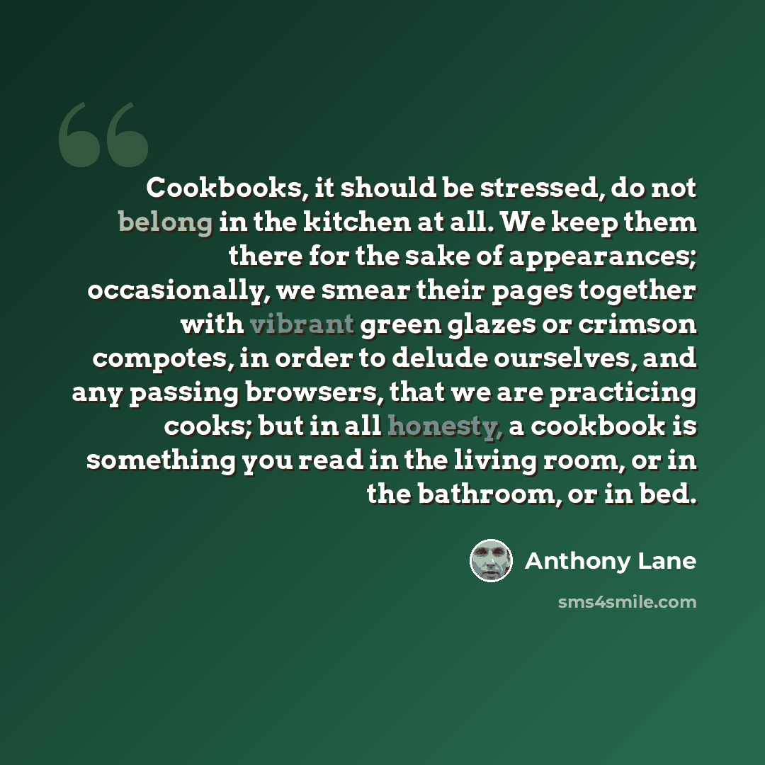 “Cookbooks, it should be stressed, do not belong in the kitchen at all. We keep them there for the sake of appearances; occasionally, we smear their pages together with vibrant green glazes or crimson compotes, in order to delude ourselves, and any passing browsers, that we are practicing cooks…” quote by Anthony Lane