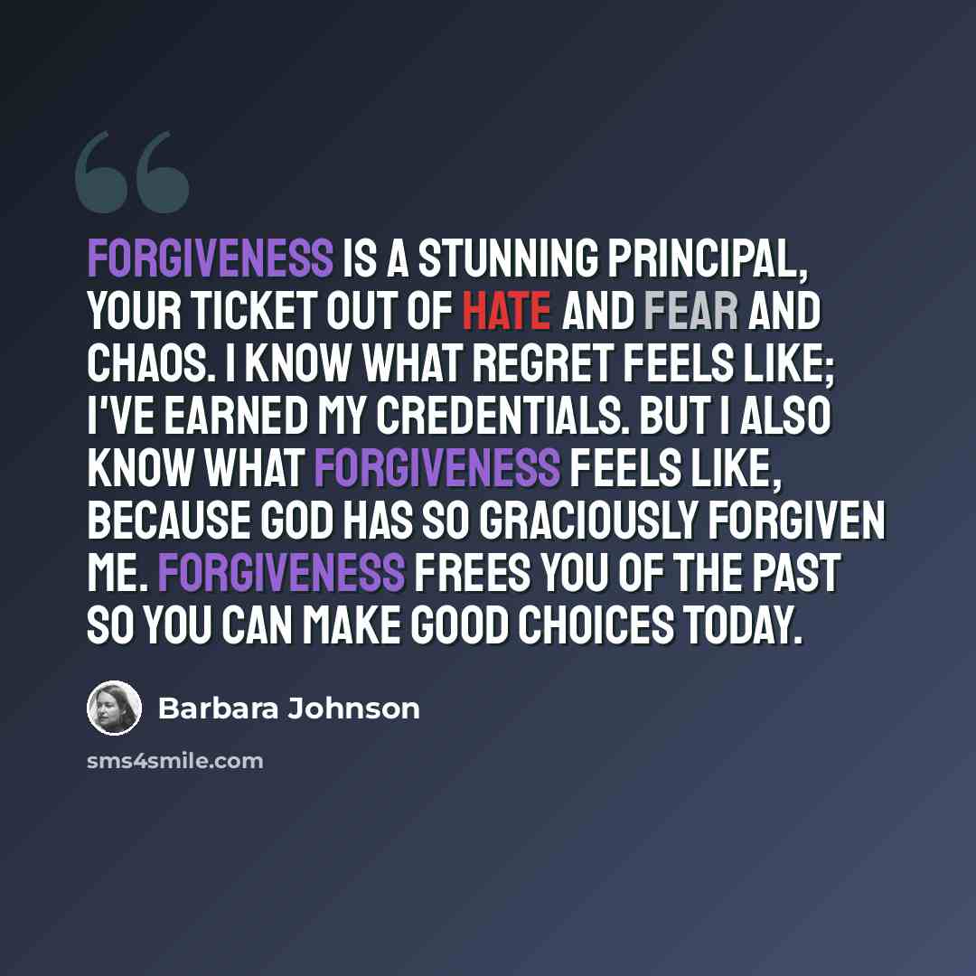 “Forgiveness is a stunning principal, your ticket out of hate and fear and chaos. I know what regret feels like; I've earned my credentials. But I also know what forgiveness feels like, because God has so graciously forgiven me. Forgiveness frees you of the past so you can make good choices today.” quote by Barbara Johnson