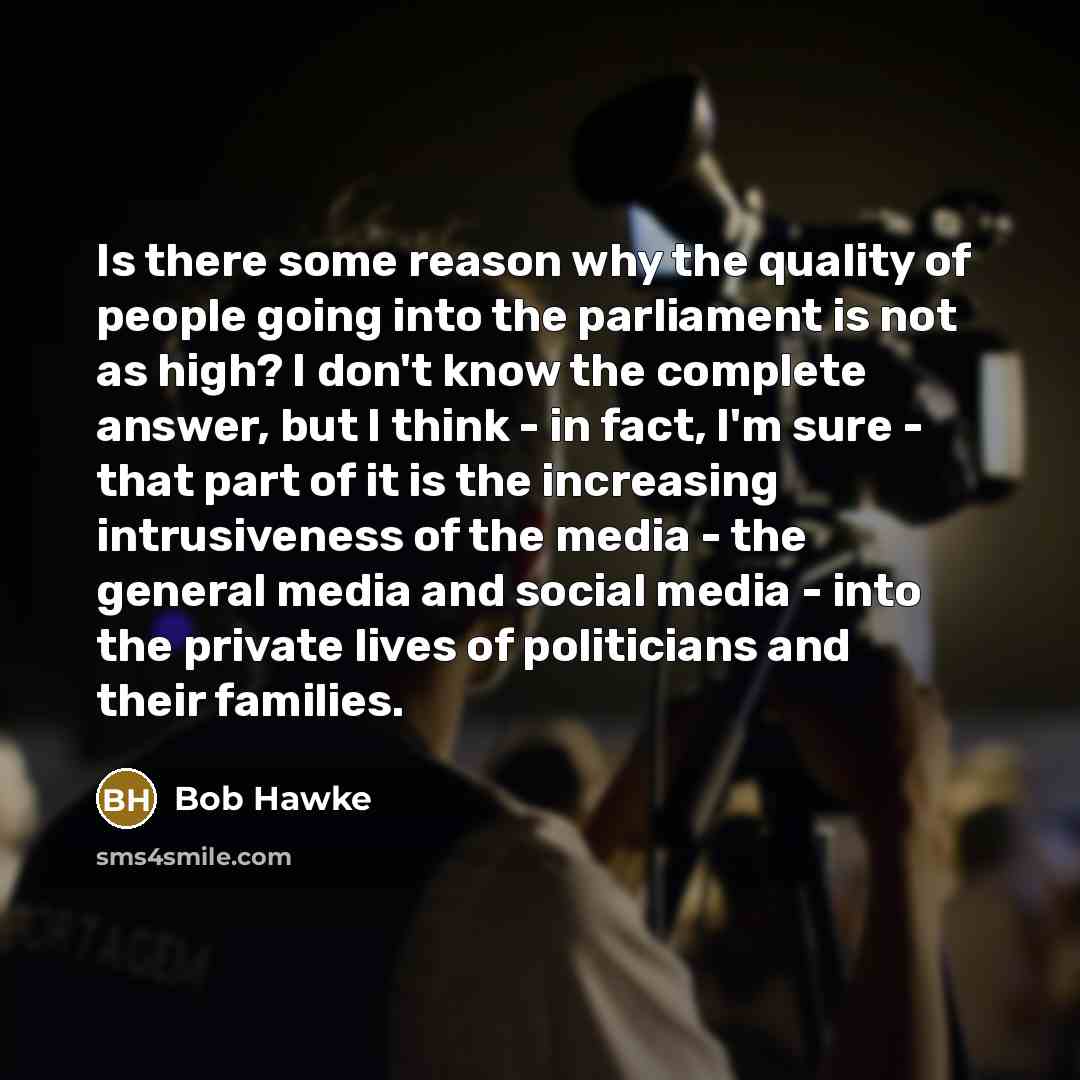 “Is there some reason why the quality of people going into the parliament is not as high? I don't know the complete answer, but I think - in fact, I'm sure - that part of it is the increasing intrusiveness of the media - the general media and social media - into the private lives of politicians and…” quote by Bob Hawke