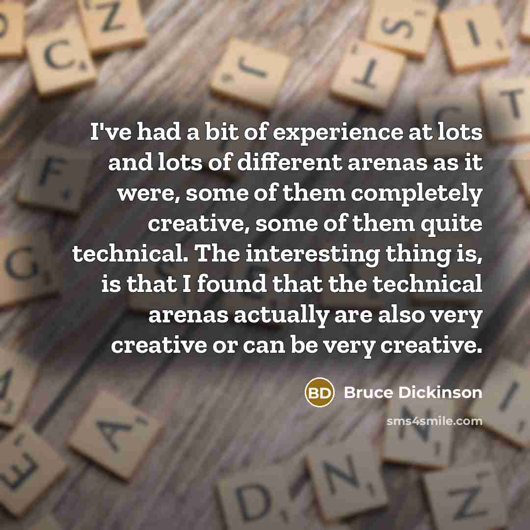 “I've had a bit of experience at lots and lots of different arenas as it were, some of them completely creative, some of them quite technical. The interesting thing is, is that I found that the technical arenas actually are also very creative or can be very creative.” quote by Bruce Dickinson