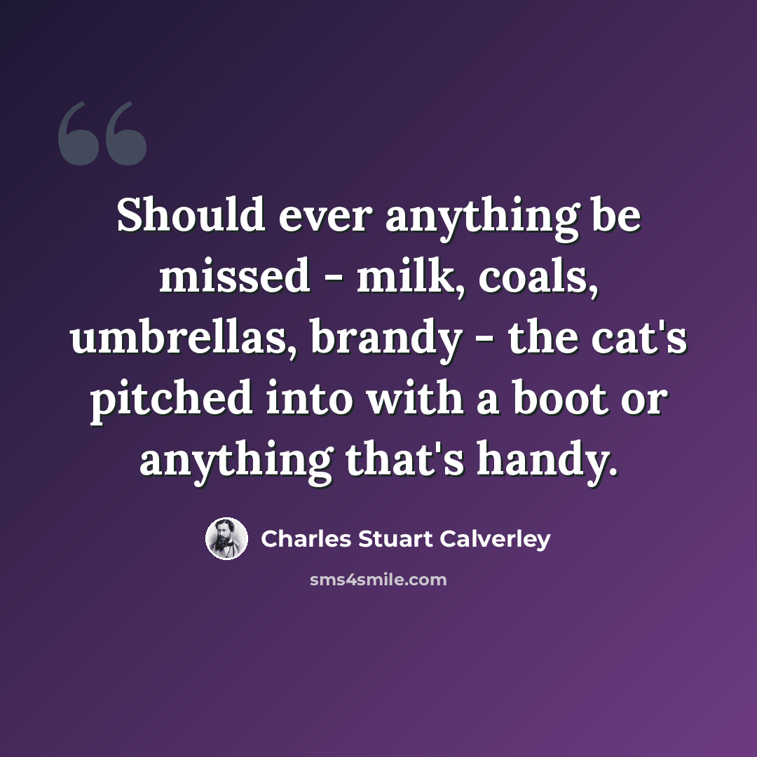 “Should ever anything be missed - milk, coals, umbrellas, brandy - the cat's pitched into with a boot or anything that's handy.” quote by Charles Stuart Calverley