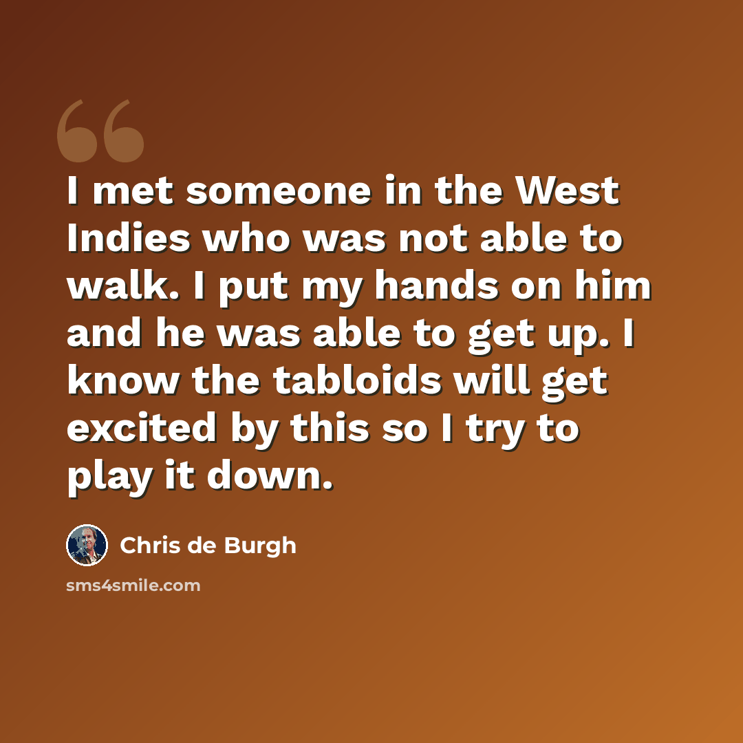“I met someone in the West Indies who was not able to walk. I put my hands on him and he was able to get up. I know the tabloids will get excited by this so I try to play it down.” quote by Chris de Burgh